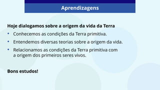 Aprendizagens
Hoje dialogamos sobre a origem da vida da Terra
• Conhecemos as condições da Terra primitiva.
• Entendemos diversas teorias sobre a origem da vida.
• Relacionamos as condições da Terra primitiva com
a origem dos primeiros seres vivos.
Bons estudos!
 