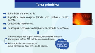 4,5 bilhões de anos atrás.
Superfície com magma (ainda sem rocha) – muito
quente.
Colisões de meteoritos.
Terra primitiva
Descargas elétricas e radiação (sem camada de ozônio).
Ambiente que não suportava vida, totalmente inóspito.
Começou a esfriar 700 milhões de anos depois.
Primeiros
seres vivos
3,5 bilhões
©
PxHere
Formação da crosta terrestre.
Água começou a ficar em estado líquido.
 