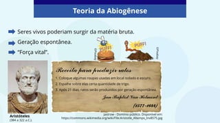Seres vivos poderiam surgir da matéria bruta.
Geração espontânea.
“Força vital”.
Teoria da Abiogênese
Jastrow - Domínio público. Disponível em:
https://commons.wikimedia.org/wiki/File:Aristotle_Altemps_Inv8575.jpg
Aristóteles
(384 a 322 a.C.).
Receita para produzir ratos
1. Coloque algumas roupas usadas em local isolado e escuro.
2. Espalhe sobre elas certa quantidade de trigo.
3. Após 21 dias, ratos serão produzidos por geração espontânea.
Jan Baptist Van Helmont
(1577-1644)
©Pixabay
©Pixabay
 