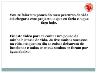 Vou-te falar um pouco do meu percurso de vida
até chegar a este projecto, o que eu fazia e o que
faço hoje.
Fiz este vídeo para te contar um pouco da
minha história de vida. Já tive muitos sucessos
na vida até que um dia as coisas deixaram de
funcionar e todos os meus sonhos se foram por
água abaixo.
 