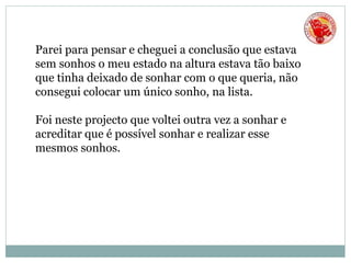 Parei para pensar e cheguei a conclusão que estava
sem sonhos o meu estado na altura estava tão baixo
que tinha deixado de sonhar com o que queria, não
consegui colocar um único sonho, na lista.
Foi neste projecto que voltei outra vez a sonhar e
acreditar que é possível sonhar e realizar esse
mesmos sonhos.
 