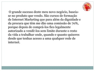 O grande sucesso deste meu novo negócio, baseia-
se no produto que vendo. São cursos de formação
de Internet Marketing que para além da dignidade e
da procura que têm me dão uma comissão de 70%,
porque depois de comprá-los fico legalmente
autorizado a vendê-los sem limite durante o resto
da vida a trabalhar onde, quando e quanto quiseres
desde que tenhas acesso a uma qualquer rede de
internet.
 