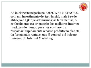 Ao iniciar este negócio na EMPOWER NETWORK,
com um investimento de $25, inicial, mais $19 de
afiliação e 23€ que adquirimos; as ferramentas, o
conhecimento e a orientação dos melhores internet
markters do mundo para nos ensinarem a
“espalhar” rapidamente o nosso produto no planeta,
da forma mais rentável que já conheci até hoje no
universo do Internet Marketing.
 