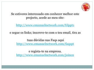 Se estiveres interessado em conhecer melhor este
projecto, acede ao meu site:
http://www.emanuelnetwork.com/f1lppt1
e segue os links; inscreve-te com o teu email, tira as
tuas dúvidas nas Faqs aqui
http://www.emanuelnetwork.com/faqspt
e regista-te na empresa.
http://www.emanuelnetwork.com/joinen
 