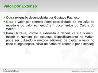 10
LibreOffice Productivity Suite
Valor por Extenso
Outra extensão desenvolvida por Gustavo Pacheco;
Gera o valor por extenso (com possibilidade de inclusão de
moeda e do valor numérico) em documentos do Calc e do
Writer;
Para utilizá-la, instale a extensão e depois vá até o menu
Inserir > Número por extenso. Especificamente no Writer,
pode ser utilizado o método adicional de digitar o valor no
texto e, logo depois, clicar no botão nE (número por extenso);
 