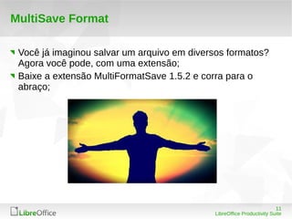 11
LibreOffice Productivity Suite
MultiSave Format
Você já imaginou salvar um arquivo em diversos formatos?
Agora você pode, com uma extensão;
Baixe a extensão MultiFormatSave 1.5.2 e corra para o
abraço;
 