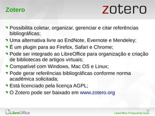 12
LibreOffice Productivity Suite
Zotero
Possibilita coletar, organizar, gerenciar e citar referências
bibliográficas;
Uma alternativa livre ao EndNote, Evernote e Mendeley;
É um plugin para ao Firefox, Safari e Chrome;
Pode ser integrado ao LibreOffice para organização e criação
de bibliotecas de artigos virtuais;
Compatível com Windows, Mac OS e Linux;
Pode gerar referências bibliográficas conforme norma
acadêmica solicitada;
Está licenciado pela licença AGPL;
O Zotero pode ser baixado em www.zotero.org
 
