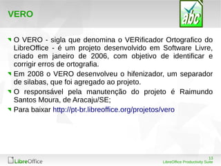 13
LibreOffice Productivity Suite
VERO
O VERO - sigla que denomina o VERificador Ortografico do
LibreOffice - é um projeto desenvolvido em Software Livre,
criado em janeiro de 2006, com objetivo de identificar e
corrigir erros de ortografia.
Em 2008 o VERO desenvolveu o hifenizador, um separador
de silabas, que foi agregado ao projeto.
O responsável pela manutenção do projeto é Raimundo
Santos Moura, de Aracaju/SE;
Para baixar http://pt-br.libreoffice.org/projetos/vero
 