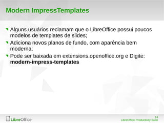 14
LibreOffice Productivity Suite
Modern ImpressTemplates
Alguns usuários reclamam que o LibreOffice possui poucos
modelos de templates de slides;
Adiciona novos planos de fundo, com aparência bem
moderna;
Pode ser baixada em extensions.openoffice.org e Digite:
modern-impress-templates
 