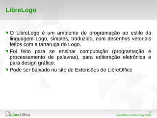 15
LibreOffice Productivity Suite
LibreLogo
O LibreLogo é um ambiente de programação ao estilo da
linguagem Logo, simples, traduzido, com desenhos vetoriais
feitos com a tartaruga do Logo.
Foi feito para se ensinar computação (programação e
processamento de palavras), para editoração eletrônica e
para design gráfico.
Pode ser baixado no site de Extensões do LibreOffice
 