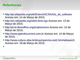 20
LibreOffice Productivity Suite
Referências
http://pt.wikipedia.org/wiki/Extens%C3%A3o_de_software
Acesso em: 14 de Março de 2015;
http://en.wikipedia.org/wiki/LibreLogo Acesso em: 13 de
Março de 2015;
http://pt-br.libreoffice.org/projetos/vero Acesso em: 13 de
Março de 2015;
http://www.opendocument.com.br Acesso em: 14 de Março
de 2015;
http://www.cultura.ufpa.br/dicas/open/oo-ext2.htm#altsearch
Acesso em: 19 de Março de 2015;
 