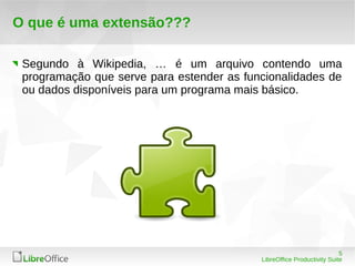 5
LibreOffice Productivity Suite
O que é uma extensão???
Segundo à Wikipedia, … é um arquivo contendo uma
programação que serve para estender as funcionalidades de
ou dados disponíveis para um programa mais básico.
 