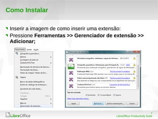 7
LibreOffice Productivity Suite
Como Instalar
Inserir a imagem de como inserir uma extensão:
Pressione Ferramentas >> Gerenciador de extensão >>
Adicionar;
 
