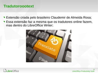 9
LibreOffice Productivity Suite
Tradutoroootext
Extensão criada pelo brasileiro Claudemir de Almeida Rosa;
Essa extensão faz a mesma que os tradutores online fazem,
mas dentro do LibreOffice Writer;
 