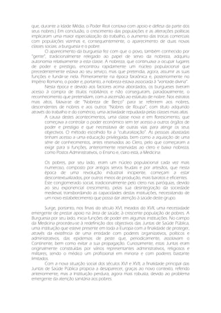 que, durante a Idade Média, o Poder Real contava com apoio e defesa da parte dos
seus nobres.) Em conclusão, o crescimento das populações e as alterações políticas
implicaram uma maior especialização do trabalho, o aumento das trocas comerciais
com populações vizinhas e, consequentemente, o aparecimento de duas novas
classes sociais: a burguesia e o pobre.
O aparecimento da burguesia fez com que o povo, também conhecido por
“gente”, tradicionalmente relegado ao papel de servo da nobreza, adquiriu
autonomia relativamente a esta classe. A nobreza, que continuava a ocupar lugares
de poder e prestígio, encontrou rapidamente um núcleo populacional que
precedentemente estava ao seu serviço, mas que pretendia, agora, assumir as suas
funções e fundir-se nela. Primeiramente na época faraónica e, posteriormente no
Império Romano, o poder e, portanto, a nobreza estava associada à “vontade divina”.
Nesta época e devido aos factores acima abordados, os burgueses tiveram
acesso à compra de títulos nobiliários e não conseguiram, paradoxalmente, o
reconhecimento que pretendiam, com a ascensão ao estatuto de nobre. Nos estratos
mais altos, falava-se de “Nobreza de Berço” para se referirem aos nobres,
descendentes de nobres e aos outros “Nobres de Roupa”, com título adquirido
através do trabalho e do comércio, uma actividade repudiada pelas classes mais altas.
A causa destes acontecimentos, uma classe nova e em florescimento, que
começava a controlar o poder económico sem ter acesso a outros órgãos de
poder e prestígio e que necessitava de outras vias para atingir os seus
objectivos. O método escolhido foi a “culturalização”. As pessoas abastadas
tinham acesso a uma educação privilegiada, bem como a aquisição de uma
série de conhecimentos, antes reservados ao Clero, pelo que começaram a
exigir para si funções, anteriormente reservadas ao clero e baixa nobreza,
como Postos Administrativos, o Ensino e, claro está, a Medicina.
Os pobres, por seu lado, eram um núcleo populacional cada vez mais
numeroso, composto por antigos servos feudais e por artesãos, que nesta
época de uma revolução industrial incipiente, começam a estar
descontextualizados, por outros meios de produção, mais baratos e eficientes.
Este conglomerado social, tradicionalmente pelo clero nas paróquias, devido
ao seu exponencial crescimento, pelas sua desintegração da sociedade
medieval, transbordando as capacidades destas instituições, necessitando de
um novo estabelecimento que possa dar atenção à saúde deste grupo.
Surge, portanto, nos finais do século XVI, meados do XVII, uma necessidade
emergente de prestar apoio na área de saúde, à crescente população de pobres. A
Burguesia por seu lado, inicia funções de poder em algumas instituições. No campo
da Medicina procedeu-se à redefinição dos objectivos das Juntas de Saúde Pública,
uma instituição que esteve presente em toda a Europa com a finalidade de proteger,
através da existência de uma entidade com poderes organizativos, políticos e
administrativos, das epidemias de peste que, periodicamente, assolavam o
Continente, bem como evitar a sua propagação. Curiosamente, estas Juntas eram
originalmente constituídas por vários representantes administrativos, religiosos e
militares, sendo o médico um profissional em minoria e com poderes bastante
limitados.
Com a nova situação social dos séculos XVI e XVII, a finalidade principal das
Juntas de Saúde Pública propicia a desaparecer, graças ao novo contexto, referido
anteriormente, mas a Instituição perdura, agora mais robusta, devido ao problema
emergente da atenção sanitária aos pobres.
 