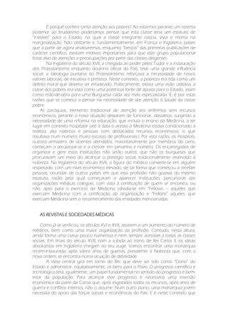 E porquê conferir tanta atenção aos pobres? Ao estarmos perante um sistema
posterior ao feudalismo poderíamos pensar que esta classe teria um estatuto de
“invisível” para o Estado, na qual a classe integrante nascia, vivia e morria na
marginalização. Não obstante e, fundamentalmente, em França e Inglaterra, países
que a partir de agora analisaremos, enquanto “berços” das primeiras publicações de
carácter científico, existiam motivos importantes para que este grupo populacional
fosse alvo de atenções e preocupações por parte das classes dirigentes.
Na Inglaterra do século XVII, a chegada ao poder pelos Tudor e a instauração
dos Protestantismo enquanto doutrina oficial do País, teve uma grande influência
social: a ideologia puritana do Protestantismo reforçava a necessidade de novos
valores laborais, de iniciativa e presteza. Neste contexto, a pobreza era tida como um
defeito moral que deveria ser erradicado. Politicamente, existia uma visão utilitária; a
classe dos pobres era vista como uma potencial fonte de apoios para o Estado, assim
como mão-de-obra para uma Burguesia cada vez mais especializada. E, é por estas
razões que se começa a pensar na necessidade de dar atenção à Saúde da classe
pobre.
As paróquias, elemento tradicional de atenção aos enfermos sem recursos
económicos, perante a nova situação deixaram de funcionar, obsoletas, surgindo a
necessidade de uma reforma na educação, que incluía o ensino da Medicina, a ter
lugar em contexto hospitalar (até à data o acesso à Medicina estava condicionado à
realeza, alta nobreza e pessoas com destacados recursos económicos, o que
resultava num número muito escasso de profissionais.) Por esta razão, os Hospitais,
outrora armazéns de doentes atendidos, maioritariamente por membros do clero,
começam a secularizar-se e a crescer em tamanho e número. Os encarregados de
organizar e gerir estas instituições não serão outros, que não os burgueses que
procuravam um meio do alcançar o prestígio social, tradicionalmente reservado à
nobreza. Na Inglaterra do século XVII, a figura do médico converte-se em alguém
respeitado, com um nível económico elevado; de tal forma que começou a receber
pessoas, oriundas de outros países em que esta profissão não gozava do mesmo
estatuto, razão pela qual começaram a aparecer instituições, percursoras das
organizações médicas colegiais, com vista à certificação de quem se encontra, ou
não, apto para o exercício da Medicina (dividia-se em “Fellows – aqueles que
exerciam Medicina com a certificação da organização e “Fellons” aqueles que
exerciam Medicina sem o reconhecimento das entidades mencionadas.
AS REVISTAS E SOCIEDADES MÉDICAS
Como já se verificou, os séculos XVI e XVII, assistem a um aumento do número de
médicos, bem como uma maior organização da profissão. Contudo, nesta altura,
ainda forma uma classe pouco numerosa e nem sempre acessível a todas as classes
sociais. Em finais do século XVII, com a subida ao trono de Rei Carlos II, os ideais
absolutistas em Inglaterra chegam ao seu auge. Vamos encontrar uma monarquia
recém-instaurada, após vários anos de guerras, prevalente à Nobreza que, com a
nova ordem, se encontra numa situação de debilidade.
A ideia central gira em torno do Rei, que deve ser tido como “Dono” do
Estado e administrar, equitativamente, os bens para o Povo. O progresso científico e
tecnológico terá, igualmente, um papel fundamental no sentido do progresso e bem-
estar da população. Para alcançar este progresso é necessária uma inversão
económica da parte da Coroa que, após esgotados todos os recursos, após anos de
guerra e conflitos internos, não o assume. Num outro plano, uma monarquia jovem
necessita do apoio das forças sociais e económicas do País. E é neste contexto que
 