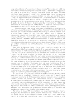 surge a Royal Society of London for the Improvement of Knowledge, em 1660. Esta
associação já tinha existido enquanto sociedade secreta ( The Invisible College) desde
em 1646 e, entre os seus membros, integravam figuras de relevo no plano
económico, social e político e existiam fortes laços de união com a maçonaria, na
altura, uma instituição com grande poder. Será por essa razão que quando Sir Robert
Murray, um importante maçon, solicita de Carlos II, o reconhecimento da Sociedade
Real como Instituição oficial, é-lhe concedido, de bom grado, o selo real e este
reconhecimento foi interpretado como uma aliança táctica entre os diversos círculos
de poder da altura. O objectivo da sociedade não era estritamente médico, mas
envolvente de todos os tipos de conhecimento. O objectivo basilar consistia na
sistematização do estudo do universo com os critérios do Racionalismo.
Cinco anos após a sua criação oficial, surge a publicação periódica que vem
reforçar a sua visibilidade social: A “Philosophical Transactions of the Royal Society of
Medicine”, que indicava onde se poderiam encontrar alguns livros de interesse, onde
se comentavam notícias de cariz económico, político, social e científico e
naturalmente a Medicina tinha também o seu espaço, com a publicação de algumas
cartas que facilitavam a comunicação entre os médicos pertencentes à Sociedade.
Não era portanto, uma revista médica no sentido estrito da palavra, mas sim, o que
poderemos designar, no século XXI, como uma revista de divulgação científica e,
com efeito, de muitas outras disciplinas como as Matemáticas, a Física e a Astronomia
que também consideram esta publicação como a primeira publicação periódica do
seu género.
Mas, seria de facto necessária, neste contexto científico, a criação de uma
publicação periódica? A resposta é discutível. Chama atenção para factos como o
escasso número de médicos existentes, não alcançando “massa crítica” suficiente que
justificasse a criação de um meio de comunicação específico, no seio da comunidade
científica. Mesmo assim, o avanço da ciência médica não era tão célere que
implicasse uma publicação periódica. Por outro lado, verifica-se que esta publicação
restringe-se a conferir relevância e actualiza um elemento já existente desde a Idade
Médica: as folhas volantes. Este meio de comunicação periódica irregular, nasceu na
Alta Idade Média, com o propósito de manter informadas as pessoas com posses dos
sucessos que as decisões relacionadas com os seus investimentos. Com o
aparecimento da imprensa, o volume destas notificações foi aumentando até à
criação de publicações, que agrupavam, em si, os avisos de maior importância,
publicados nos últimos tempos. Incluíam sucessos de cariz social, económico, guerra
e, naturalmente, a formação mínima necessária para interpretar e compreender os
artigos, na sua maioria pertencentes à burguesia emergente.
Por este motivo, na Inglaterra dos finais do século XVII, a publicação periódica em
papel associava-se a elevados estratos com poder económico e político. Neste
contexto, o nascimento da “Philosophical transactions” para além de um propósito
científico poderá ter sofrido um condicionante social e económico de
reconhecimento e prestígio. Curiosamente, logo no primeiro número, encontramos
interessantes referências bibliográficas à própria publicação e a outra revista que
tinha iniciado publicação, em França, poucos meses antes: “Le Journal des Scavants”.
A publicação desta revista não sofreu, durante a sua história, interrupções de grande
relevância e na actualidade tem uma diversificação de publicações diferentes que
abordam questões de ordem científica, médica, matemática....
Na França do Século XVII, a mentalidade era, em grande escala, bem diferente
da inglesa. Foi uma época de guerras e, tendo em conta que a riqueza de um país
em grande medida da sua capacidade militar e que desta ultima depende do
número de pessoas que integram uma nação e da sua força, interessa ter uma
 