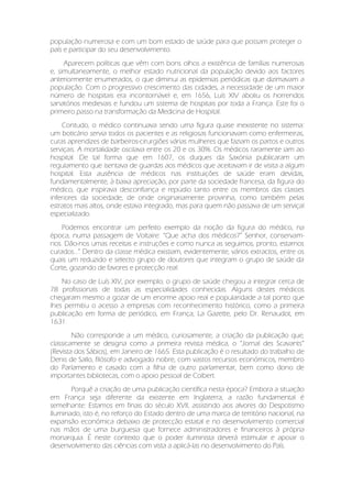 população numerosa e com um bom estado de saúde para que possam proteger o
país e participar do seu desenvolvimento.
Aparecem políticas que vêm com bons olhos a existência de famílias numerosas
e, simultaneamente, o melhor estado nutricional da população devido aos factores
anteriormente enumerados, o que diminui as epidemias periódicas que dizimavam a
população. Com o progressivo crescimento das cidades, a necessidade de um maior
número de hospitais era incontornável e, em 1656, Luís XIV aboliu os horrendos
sanatórios medievais e fundou um sistema de hospitais por toda a França. Este foi o
primeiro passo na transformação da Medicina de Hospital.
Contudo, o médico continuava sendo uma figura quase inexistente no sistema:
um boticário servia todos os pacientes e as religiosas funcionavam como enfermeiras,
curas aprendizes de barbeiros-cirurgiões várias mulheres que faziam os partos e outros
serviçais. A mortalidade oscilava entre os 20 e os 30%. Os médicos raramente iam ao
hospital. De tal forma que em 1607, os duques da Saxónia publicaram um
regulamento que isentava de guardas aos médicos que aceitavam ir de visita a algum
hospital. Esta ausência de médicos nas instituições de saúde eram devidas,
fundamentalmente, à baixa apreciação, por parte da sociedade francesa, da figura do
médico, que inspirava desconfiança e repúdio tanto entre os membros das classes
inferiores da sociedade, de onde originariamente provinha, como também pelas
estratos mais altos, onde estava integrado, mas para quem não passava de um serviçal
especializado.
Podemos encontrar um perfeito exemplo da noção da figura do médico, na
época, numa passagem de Voltaire: “Que acha dos médicos?” Senhor, conservam-
nos. Dão-nos umas receitas e instruções e como nunca as seguimos, pronto, estamos
curados...” Dentro da classe médica existiam, evidentemente, vários extractos, entre os
quais um reduzido e selecto grupo de doutores que integram o grupo de saúde da
Corte, gozando de favores e protecção real.
No caso de Luís XIV, por exemplo, o grupo de saúde chegou a integrar cerca de
78 profissionais de todas as especialidades conhecidas. Alguns destes médicos
chegaram mesmo a gozar de um enorme apoio real e popularidade a tal ponto que
lhes permitiu o acesso a empresas com reconhecimento histórico, como a primeira
publicação em forma de periódico, em França, La Gazette, pelo Dr. Renaudot, em
1631.
Não corresponde a um médico, curiosamente, a criação da publicação que,
classicamente se designa como a primeira revista médica, o “Jornal des Scavants”
(Revista dos Sábios), em Janeiro de 1665. Esta publicação é o resultado do trabalho de
Denis de Sallo, filósofo e advogado nobre, com vastos recursos económicos, membro
do Parlamento e casado com a filha de outro parlamentar, bem como dono de
importantes bibliotecas, com o apoio pessoal de Colbert.
Porquê a criação de uma publicação científica nesta época? Embora a situação
em França seja diferente da existente em Inglaterra, a razão fundamental é
semelhante: Estamos em finais do século XVII, assistindo aos alvores do Despotismo
Iluminado, isto é, no reforço do Estado dentro de uma marca de território nacional, na
expansão económica debaixo de protecção estatal e no desenvolvimento comercial
nas mãos de uma burguesia que fornece administradores e financeiros à própria
monarquia. É neste contexto que o poder iluminista deverá estimular e apoiar o
desenvolvimento das ciências com vista a aplicá-las no desenvolvimento do País.
 