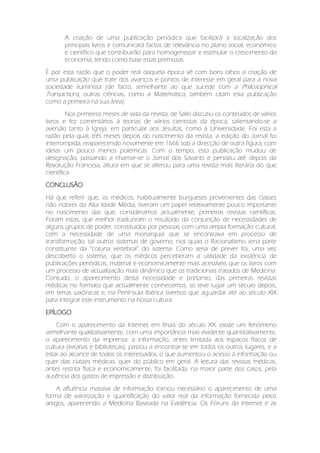 A criação de uma publicação periódica que facilitará a localização dos
principais livros e comunicará factos de relevância no plano social, económico
e científico que contribuirão para homogeneizar e estimular o crescimento da
economia, tendo como base estas premissas.
È por esta razão que o poder real daquela época vê com bons olhos a criação de
uma publicação que trate dos avanços e pontos de interesse em geral para a nova
sociedade iluminista (de facto, semelhante ao que sucede com a Philosophical
Transactions, outras ciências, como a Matemática, também citam esta publicação
como a primeira na sua área).
Nos primeiros meses de vida da revista, de Sallo discutiu os conteúdos de vários
livros e fez comentários à teorias de vários cientistas da época, salientando-se a
aversão tanto à Igreja, em particular aos Jesuítas, como à Universidade. Foi esta a
razão pela qual, três meses depois do nascimento da revista, a edição do Jornal foi
interrompida, reaparecendo novamente em 1666 sob a direcção de outra figura, com
ideias um pouco menos polémicas. Com o tempo, esta publicação mudou de
designação, passando a chamar-se o Jornal dos Savants e persistiu até depois da
Revolução Francesa, altura em que se alterou para uma revista mais literária do que
científica.
CONCLUSÃO
Há que referir que, os médicos, habitualmente burgueses provenientes das classes
não nobres da Alta Idade Média, tiveram um papel relativamente pouco importante
no nascimento das que, consideramos actualmente, primeiras revistas científicas.
Foram estas, que melhor traduziram o resultado da conjunção de necessidades de
alguns grupos de poder, constituídos por pessoas com uma ampla formação cultural,
com a necessidade de uma monarquia que se encontrava em processo de
transformação, tal outros sistemas de governo, nos quais o Racionalismo seria parte
constituinte da “coluna vertebral” do sistema. Como seria de prever foi, uma vez
descoberto o sistema, que os médicos perceberam a utilidade da existência de
publicações periódicas, material e economicamente mais acessíveis que os livros com
um processo de actualização mais dinâmico que os tradicionais tratados de Medicina.
Contudo, o aparecimento desta necessidade e portanto, das primeiras revistas
médicas no formato que actualmente conhecemos, só teve lugar um século depois,
em terras saxónicas e, na Península Ibérica tivemos que aguardar até ao século XIX
para integrar este instrumento na nossa cultura.
EPÍLOGO
Com o aparecimento da Internet em finais do século XX, existe um fenómeno
semelhante qualitativamente, com uma importância mais evidente quantitativamente,
o aparecimento da imprensa: a informação, antes limitada aos espaços físicos de
cultura (livrarias e bibliotecas), passou a encontrar-se em todos os outros lugares, e a
estar ao alcance de todos os interessados, o que aumentou o acesso à informação ou
quer das classes médicas, quer do público em geral. A leitura das revistas médicas,
antes restrita física e economicamente, foi facilitada, na maior parte dos casos, pela
ausência dos gastos de impressão e distribuição.
A afluência massiva de informação tornou necessário o aparecimento de uma
forma de valorização e quantificação do valor real da informação fornecida pelos
artigos, aparecendo a Medicina Baseada na Evidência. Os Fóruns da Internet e as
 