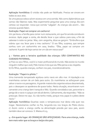 Aplicação homilética: O cristão não pode ser falsificado. Precisa ser sincero em
todos os seus atos.
Se uma pessoa coloca sal em excesso em uma comida. Nós como diplomáticos que
somos não falamos nada. Mas experimente perguntar para uma criança. Ela com
certeza vai responder: nossa que comida “salgada”. As crianças são assim!... São
sinceras quando falam.
Ilustração: Papai vai comprar um cachorro!
Um pai levou a família para comer num restaurante, em que foi servida comida em
excesso. Após pagar a conta, ele decidiu levar o que sobrou para casa, a fim de
saborear à noite no jantar. Mas, com vergonha, disse ao garçom: “Embrulhe o que
sobrou que vou levar para o meu cachorro.” O seu filho, surpreso, que sempre
sonhou com um cachorrinho em casa, bradou: “Ôba, papai vai comprar um
cachorro! A partir de hoje vamos ter um cão em nossa casa!”
3 – Vamos para a terceira qualidade das crianças: SÃO CONFIANTES NO
CUIDADO PATERNAL.
a) Para os seus filhos, você é o maior profissional do mundo. Não existe no mundo
ninguém melhor que você, Pelo menos é isto que seu filho pensa a seu respeito.
b) Os filhos, quando crianças, confiam nos pais, incondicionalmente.
Ilustração: “Papai é o piloto.”
Uma tremenda tempestade açoitava certo navio em alto mar. A tripulação e os
marinheiros corriam de um lado para outro. Os marinheiros se esforçavam para
salvar o navio e os passageiros. A grande maioria dos viajantes estava desorientada,
pois o desespero se apoderava de quase todos. Nesta situação, encontraram num
camarote uma criança bem tranquila e feliz. Quando convidada a sair, para evitar o
perigo de o navio ir a pique com ela ali dentro. Calmamente, ela respondeu: “Não se
preocupe. Deixe-me aqui. Eu não tenho medo, porque meu papai é o piloto deste
navio.”
Aplicação homilética: Quantas vezes o tempestuoso mar desta vida quer nos
tragar. Necessitamos confiar no Pai, lançando-nos nos braços do Piloto divino.
c) Assim como a criança confia na alimentação provida por seus pais, assim
também deve ser conosco. S. Mateus 6:25.
4 – Em quarto lugar: AS CRIANÇAS SÃO AFEIÇOADAS. Para uma criança, nada
tem mais valor que os braços e beijos dos pais.
 