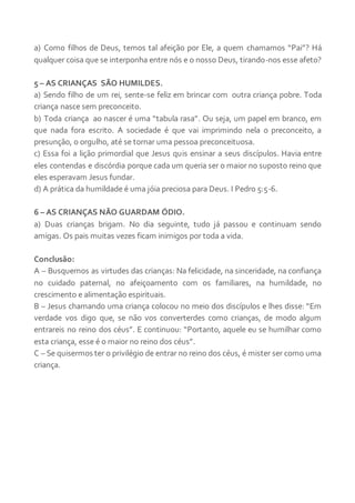 a) Como filhos de Deus, temos tal afeição por Ele, a quem chamamos “Pai”? Há
qualquer coisa que se interponha entre nós e o nosso Deus, tirando-nos esse afeto?
5 – AS CRIANÇAS SÃO HUMILDES.
a) Sendo filho de um rei, sente-se feliz em brincar com outra criança pobre. Toda
criança nasce sem preconceito.
b) Toda criança ao nascer é uma “tabula rasa”. Ou seja, um papel em branco, em
que nada fora escrito. A sociedade é que vai imprimindo nela o preconceito, a
presunção, o orgulho, até se tornar uma pessoa preconceituosa.
c) Essa foi a lição primordial que Jesus quis ensinar a seus discípulos. Havia entre
eles contendas e discórdia porque cada um queria ser o maior no suposto reino que
eles esperavam Jesus fundar.
d) A prática da humildade é uma jóia preciosa para Deus. I Pedro 5:5-6.
6 – AS CRIANÇAS NÃO GUARDAM ÓDIO.
a) Duas crianças brigam. No dia seguinte, tudo já passou e continuam sendo
amigas. Os pais muitas vezes ficam inimigos por toda a vida.
Conclusão:
A – Busquemos as virtudes das crianças: Na felicidade, na sinceridade, na confiança
no cuidado paternal, no afeiçoamento com os familiares, na humildade, no
crescimento e alimentação espirituais.
B – Jesus chamando uma criança colocou no meio dos discípulos e lhes disse: “Em
verdade vos digo que, se não vos converterdes como crianças, de modo algum
entrareis no reino dos céus”. E continuou: “Portanto, aquele eu se humilhar como
esta criança, esse é o maior no reino dos céus”.
C – Se quisermos ter o privilégio de entrar no reino dos céus, é mister ser como uma
criança.
 