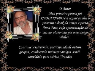O Autor
Meu primeiro poema foi
INDEFINIDO e a seguir ganhei o
primeiro e-book da amiga e poeta
Anna Paes, cuja apresentação do
mesmo, elaborada por meu amigo
Walter...
Continuei escrevendo, participando de outros
grupos , conhecendo inúmeros amigos, sendo
convidado para várias Cirandas
 