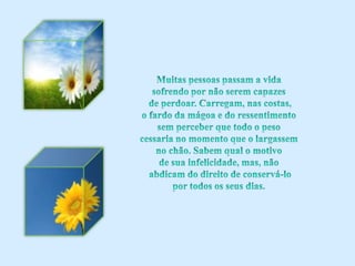Muitas pessoas passam a vida sofrendo por não serem capazes de perdoar. Carregam, nas costas, o fardo da mágoa e do ressentimento sem perceber que todo o peso cessaria no momento que o largassem no chão. Sabem qual o motivo de sua infelicidade, mas, não abdicam do direito de conservá-lo por todos os seus dias.