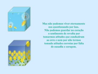 Mas não podemos viver eternamente nos questionando por isso. Não podemos guardar no coração o sentimento de revolta por tomarmos atitudes que conduziram ao erro e nem por não termos tomado atitudes corretas por falta de ousadia e coragem.