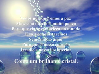 Todos nós, queremos a pazTodos nós, queremos a paz
Mas, contribuímos muito poucoMas, contribuímos muito pouco
Para que ela se estabeleça no mundoPara que ela se estabeleça no mundo
E só a conquistaremosE só a conquistaremos
Semeando o amorSemeando o amor
Para que o nosso coraçãoPara que o nosso coração
Irradie a nossa luz interiorIrradie a nossa luz interior
Como um brilhante cristal.Como um brilhante cristal.
 