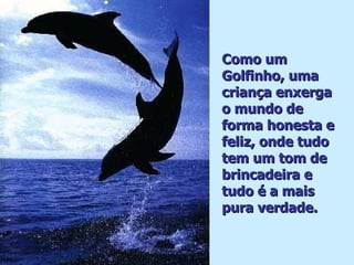 Como um Golfinho, uma criança enxerga o mundo de forma honesta e feliz, onde tudo tem um tom de brincadeira e tudo é a mais pura verdade. . 