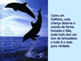 Como um Golfinho, uma criança observa o mundo de forma honesta e feliz, onde tudo tem um tom de brincadeira e tudo é a mais pura verdade. . 