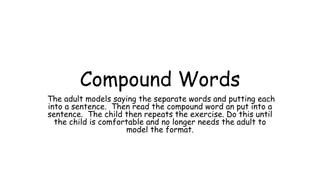 Compound Words
The adult models saying the separate words and putting each
into a sentence. Then read the compound word an put into a
sentence. The child then repeats the exercise. Do this until
the child is comfortable and no longer needs the adult to
model the format.
 