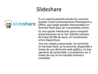Slideshare
Es un espacio gratuito donde los usuarios
pueden enviar presentaciones Powerpoint u
Office, que luego quedan almacenadas en
formato Flash para ser visualizadas online.
Es una opción interesante para compartir
presentaciones en la red. Admite archivos
de hasta 20 Mb de peso, sin transiciones
entre diapositivas.
Una vez subida y procesada, las convierte
en formato flash, ya la tenemos disponible a
través de una dirección web pública, no hay
opciones de privacidad, y la podemos ver a
través de esa Url en tamaño normal o
completo.
 