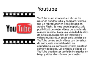 Youtube
YouTube es un sitio web en el cual los
usuarios pueden subir y compartir vídeos.
usa un reproductor en línea basado en
Adobe Flash . Es muy popular gracias a la
posibilidad de alojar vídeos personales de
manera sencilla. Aloja una variedad de clips
de películas,programas de televisión y
vídeos musicales. A pesar de las reglas de
YouTube contra subir vídeos con derechos
de autor, este material existe en
abundancia, así como contenidos amateur
como videoblogs. Los enlaces a vídeos de
YouTube pueden ser también insertados en
blogs y sitios electrónicos personales
 