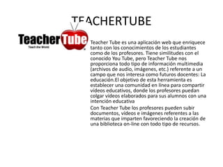 TEACHERTUBE
  Teacher Tube es una aplicación web que enriquece
  tanto con los conocimientos de los estudiantes
  como de los profesores. Tiene similitudes con el
  conocido You Tube, pero Teacher Tube nos
  proporciona todo tipo de información multimedia
  (archivos de audio, imágenes, etc.) referente a un
  campo que nos interesa como futuros docentes: La
  educación.El objetivo de esta herramienta es
  establecer una comunidad en línea para compartir
  vídeos educativos, donde los profesores puedan
  colgar vídeos elaborados para sus alumnos con una
  intención educativa
  Con Teacher Tube los profesores pueden subir
  documentos, vídeos e imágenes referentes a las
  materias que imparten favoreciendo la creación de
  una biblioteca on-line con todo tipo de recursos.
 