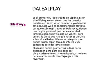 DALEALPLAY
Es el primer YouTube creado en España. Es un
sitio Web que consiste en que los usuarios
puedan ver, subir, votar, compartir y/o hacerse
amigos. Esta Web es completamente gratuita.
Los que están registrados en Dalealplay, tienen
una página personal que tiene capacidad
ilimitada para subir y alojar sus videos; para
verlos, lo único que hay que hacer es un Click
sobre el y al haber diferentes categorías, se
puede buscar algún tema de interés y ver
contenido solo del tema elegido.
El usuario puede guardar sus videos en su
ordenador, pero para eso debe ser
obligatoriamente usuario registrado, si no lo es
debe marcar donde dice “agregar a mis
favoritos”.
 