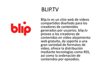 BLIP.TV
Blip.tv es un sitio web de videos
compartidos diseñado para los
creadores de contenidos
generados por usuarios. blip.tv
provee a los creadores de
contenidos en vídeo alojamiento
web gratuito, da soporte a una
gran variedad de formatos de
vídeo, ofrece la distribución
mediante tecnologías como RSS,
así como la ordenación de
contenidos por episodios.
 