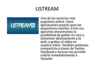 USTREAM
 Una de los servicios más
 populares online tiene
 aplicaciones propias para los
 dispositivos móviles. Entre sus
 opciones encontramos la
 posibilidad de grabar en vivo y
 streamear directamente a la
 web, o grabar el video en
 nuestro móvil. También podemos
 compartirlo a través de Twitter,
 Facebook e incluso nos permite
 subirlo inmediatamente a
 Youtube
 