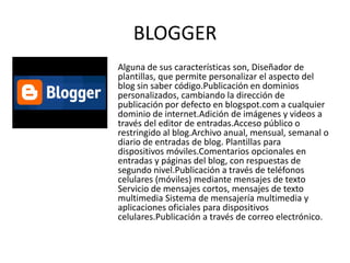 BLOGGER
Alguna de sus características son, Diseñador de
plantillas, que permite personalizar el aspecto del
blog sin saber código.Publicación en dominios
personalizados, cambiando la dirección de
publicación por defecto en blogspot.com a cualquier
dominio de internet.Adición de imágenes y videos a
través del editor de entradas.Acceso público o
restringido al blog.Archivo anual, mensual, semanal o
diario de entradas de blog. Plantillas para
dispositivos móviles.Comentarios opcionales en
entradas y páginas del blog, con respuestas de
segundo nivel.Publicación a través de teléfonos
celulares (móviles) mediante mensajes de texto
Servicio de mensajes cortos, mensajes de texto
multimedia Sistema de mensajería multimedia y
aplicaciones oficiales para dispositivos
celulares.Publicación a través de correo electrónico.
 