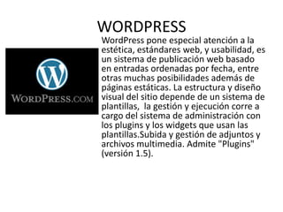 WORDPRESS
WordPress pone especial atención a la
estética, estándares web, y usabilidad, es
un sistema de publicación web basado
en entradas ordenadas por fecha, entre
otras muchas posibilidades además de
páginas estáticas. La estructura y diseño
visual del sitio depende de un sistema de
plantillas, la gestión y ejecución corre a
cargo del sistema de administración con
los plugins y los widgets que usan las
plantillas.Subida y gestión de adjuntos y
archivos multimedia. Admite "Plugins"
(versión 1.5).
 