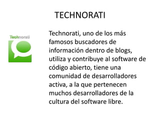 TECHNORATI
Technorati, uno de los más
famosos buscadores de
información dentro de blogs,
utiliza y contribuye al software de
código abierto, tiene una
comunidad de desarrolladores
activa, a la que pertenecen
muchos desarrolladores de la
cultura del software libre.
 