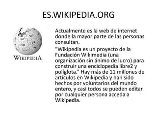 ES.WIKIPEDIA.ORG
 • Actualmente es la web de internet
   donde la mayor parte de las personas
   consultan.
 • “Wikipedia es un proyecto de la
   Fundación Wikimedia (una
   organización sin ánimo de lucro) para
   construir una enciclopedia libre2 y
   políglota.” Hay más de 11 millones de
   artículos en Wikipedia y han sido
   hechos por voluntarios del mundo
   entero, y casi todos se pueden editar
   por cualquier persona acceda a
   Wikipedia.
 