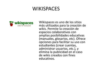 WIKISPACES

  Wikispaces es uno de los sitios
  más utilizados para la creación de
  wikis. Permite la creación de
  espacios colaborativos con
  amplias posibilidades educativas
  (manuales, glosarios, etc). Ofrece
  opciones para facilitar su uso con
  estudiantes (crear cuentas,
  administrar usuarios, etc.), y
  elimina la publicidad en el caso
  de wikis creados con fines
  educativos.
 