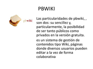 PBWIKI
Las particularidades de pbwiki, ,
son dos: su sencillez y,
particularmente, la posibilidad
de ser tanto públicos como
privados en la versión gratuita.
es un sistema de gestión de
contenidos tipo Wiki, páginas
donde diversos usuarios pueden
editar a la vez de forma
colaborativa
 