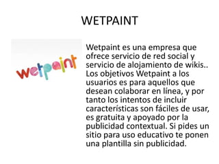 WETPAINT
Wetpaint es una empresa que
ofrece servicio de red social y
servicio de alojamiento de wikis..
Los objetivos Wetpaint a los
usuarios es para aquellos que
desean colaborar en línea, y por
tanto los intentos de incluir
características son fáciles de usar,
es gratuita y apoyado por la
publicidad contextual. Si pides un
sitio para uso educativo te ponen
una plantilla sin publicidad.
 
