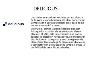 DELICIOUS
Uno de los marcadores sociales por excelencia
de la Web, es una herramienta ideal para contar
siempre con nuestros favoritos en el caso de no
poseer nuestra PC a mano.
El servicio, brinda la posibilidad de albergar
links que los usuarios de Internet consideren
útiles en el sitio, estos marcadores que por lo
general se alojan en navegadores, se encuentran
distribuidos en categorías y con un régimen de
etiquetado llamado tags. Si bien es posible crear
y compartir con otros usuarios también existe la
posibilidad de crear listas privadas.
 