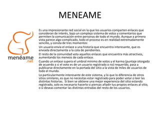 MENEAME
Es una impresionante red social en la que los usuarios comparten enlaces que
consideran de interés, bajo un complejo sistema de votos y comentarios que
permiten la comunicación entre personas de todo el mundo. Aunque a primera
vista parece algo complicado, todo el proceso es en realidad extremadamente
sencillo, y consta de tres momentos:
Un usuario envía el enlace a una historia que encuentra interesante, que es
enviada directamente a la cola de pendientes.
El resto de la comunidad vota aquellos enlaces que encuentra más atractivos,
aumentando los meneos de cada enlace.
Cuando un enlace supera el umbral mínimo de votos y el karma (puntaje otorgado
de acuerdo a si el voto es de un usuario registrado o no) requerido, pasa a
publicarse directamente en la portada del sitio a la vista de miles de usuarios de
todo el mundo.
Lo particularmente interesante de este sistema, y lo que lo diferencia de otros
sitios similares, es que no necesitas estar registrado para poder votar o leer las
distintas historias. Si bien se obtiene una mejor experiencia del sitio estando
registrado, solo es necesario hacerlo si piensas añadir tus propios enlaces al sitio,
o si deseas comentar las distintas entradas del resto de los usuarios.
 