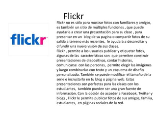 Flickrpara mostrar fotos con familiares y amigos,
Flickr no es sólo
es también un sitio de múltiples funciones , que puede
ayudarle a crear una presentación para su clase , para
presentar en un blog de su pagina o compartir fotos de su
salida a terreno más recientes, le ayudará a desarrollar y
difundir una nueva visión de sus clases.
Flickr , permite a los usuarios publicar y etiquetar fotos,
algunas de las características son que permiten construir
presentaciones de diapositivas, contar historias,
comunicarse con las personas, permite elegir las imágenes
y luego combinarlas con texto y un esquema de diseño
personalizado. También se puede modificar el tamaño de la
serie e incrustarlo en tu blog o página web. Estas
presentaciones son perfectas para las clases con los
estudiantes, también pueden ser una gran fuente de
información. Con la opción de acceder a Facebook, Twitter y
blogs , Flickr le permite publicar fotos de sus amigos, familia,
estudiantes, en páginas sociales de la red.
 