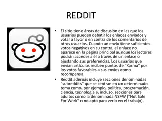 REDDIT
• El sitio tiene áreas de discusión en las que los
  usuarios pueden debatir los enlaces enviados y
  votar a favor o en contra de los comentarios de
  otros usuarios. Cuando un envío tiene suficientes
  votos negativos en su contra, el enlace no
  aparece en la página principal aunque los lectores
  podrán acceder a él a través de un enlace o
  ajustando sus preferencias. Los usuarios que
  envían artículos reciben puntos de "Karma" por
  los votos favorables a sus envíos como
  recompensa.
• Reddit además incluye secciones denominadas
  "subreddits" que se centran en un determinado
  tema como, por ejemplo, política, programación,
  ciencia, tecnología e, incluso, secciones para
  adultos como la denominada NSFW ("Not Safe
  For Work" o no apto para verlo en el trabajo).
 