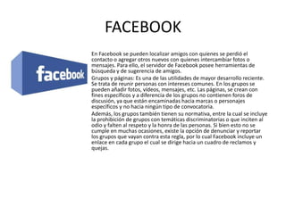 FACEBOOK
En Facebook se pueden localizar amigos con quienes se perdió el
contacto o agregar otros nuevos con quienes intercambiar fotos o
mensajes. Para ello, el servidor de Facebook posee herramientas de
búsqueda y de sugerencia de amigos.
Grupos y páginas: Es una de las utilidades de mayor desarrollo reciente.
Se trata de reunir personas con intereses comunes. En los grupos se
pueden añadir fotos, vídeos, mensajes, etc. Las páginas, se crean con
fines específicos y a diferencia de los grupos no contienen foros de
discusión, ya que están encaminadas hacia marcas o personajes
específicos y no hacia ningún tipo de convocatoria.
Además, los grupos también tienen su normativa, entre la cual se incluye
la prohibición de grupos con temáticas discriminatorias o que inciten al
odio y falten al respeto y la honra de las personas. Si bien esto no se
cumple en muchas ocasiones, existe la opción de denunciar y reportar
los grupos que vayan contra esta regla, por lo cual Facebook incluye un
enlace en cada grupo el cual se dirige hacia un cuadro de reclamos y
quejas.
 